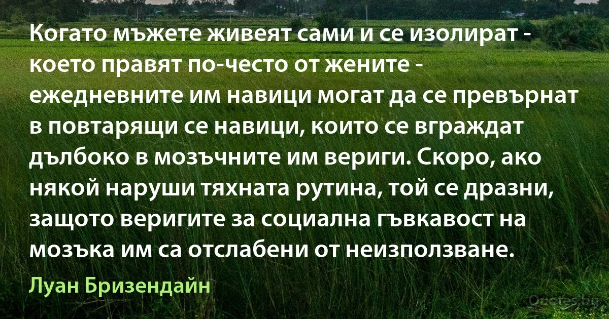 Когато мъжете живеят сами и се изолират - което правят по-често от жените - ежедневните им навици могат да се превърнат в повтарящи се навици, които се вграждат дълбоко в мозъчните им вериги. Скоро, ако някой наруши тяхната рутина, той се дразни, защото веригите за социална гъвкавост на мозъка им са отслабени от неизползване. (Луан Бризендайн)