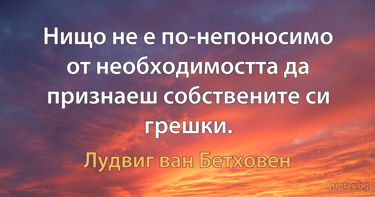 Нищо не е по-непоносимо от необходимостта да признаеш собствените си грешки. (Лудвиг ван Бетховен)