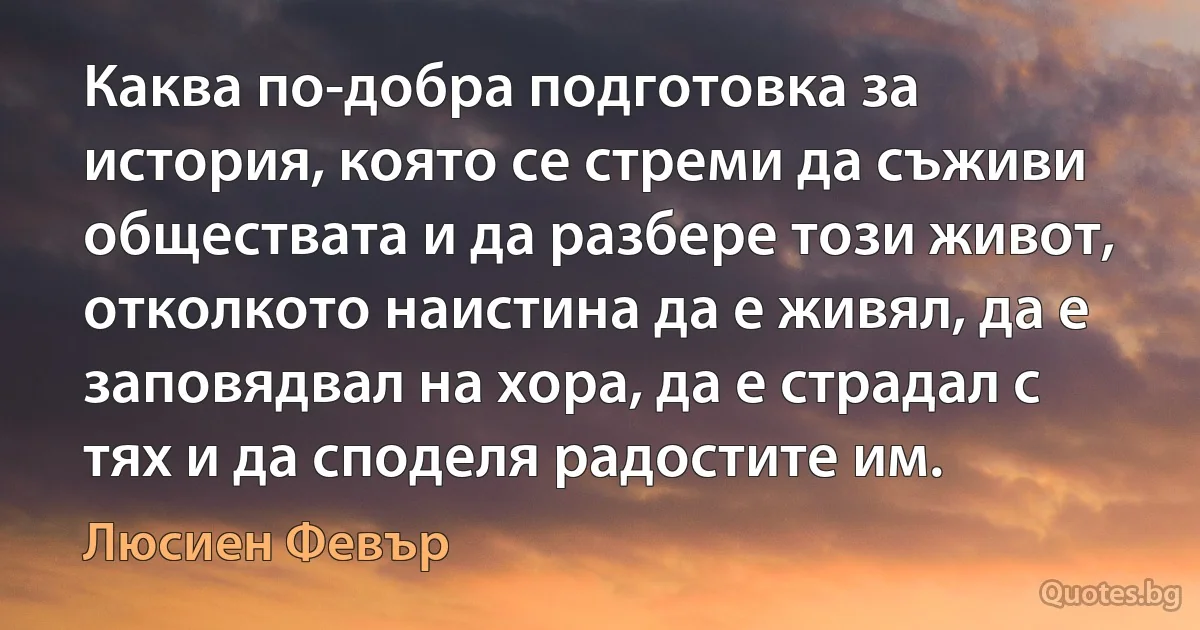 Каква по-добра подготовка за история, която се стреми да съживи обществата и да разбере този живот, отколкото наистина да е живял, да е заповядвал на хора, да е страдал с тях и да споделя радостите им. (Люсиен Февър)