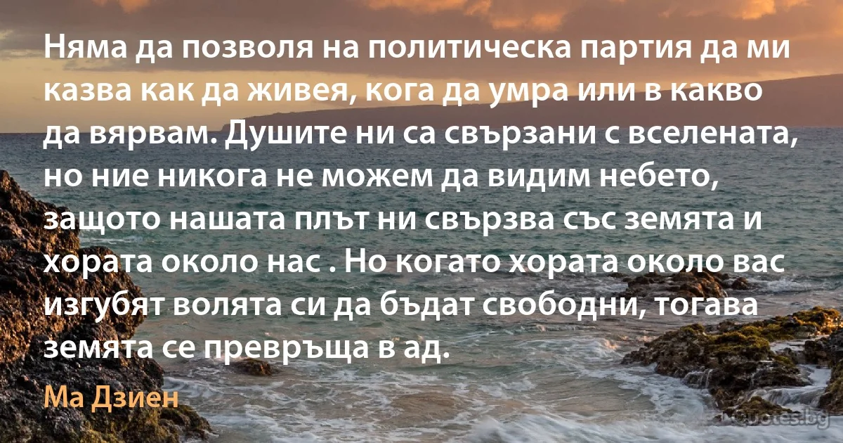 Няма да позволя на политическа партия да ми казва как да живея, кога да умра или в какво да вярвам. Душите ни са свързани с вселената, но ние никога не можем да видим небето, защото нашата плът ни свързва със земята и хората около нас . Но когато хората около вас изгубят волята си да бъдат свободни, тогава земята се превръща в ад. (Ма Дзиен)