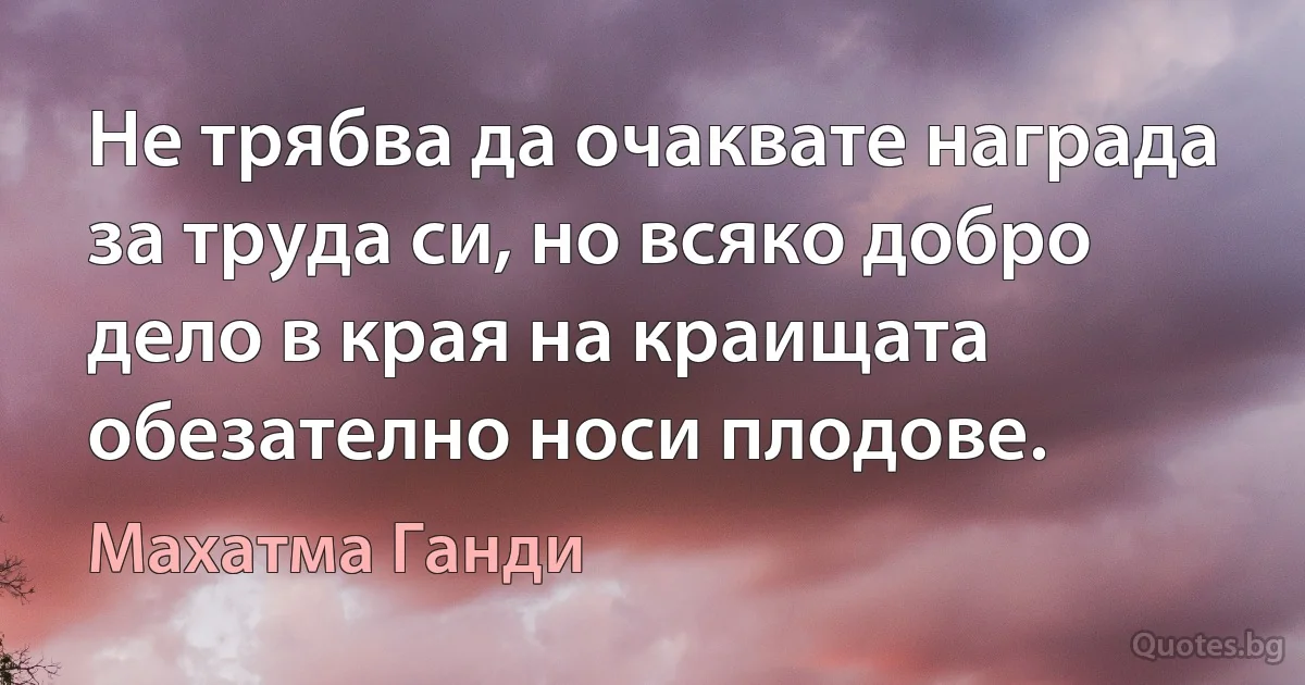 Не трябва да очаквате награда за труда си, но всяко добро дело в края на краищата обезателно носи плодове. (Махатма Ганди)