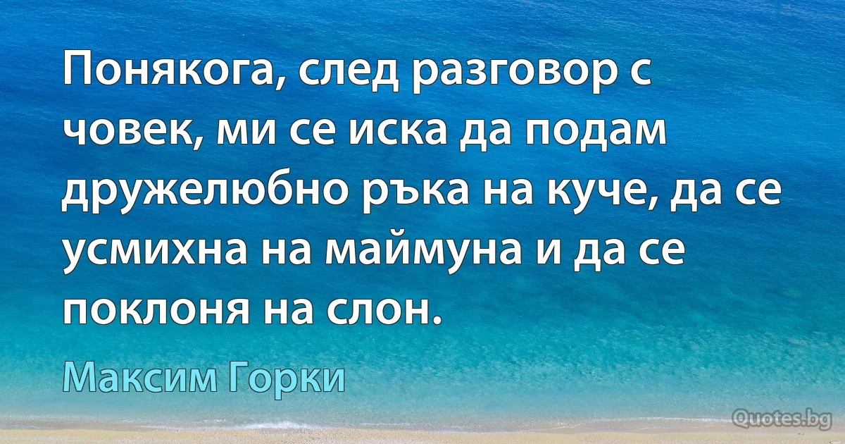 Понякога, след разговор с човек, ми се иска да подам дружелюбно ръка на куче, да се усмихна на маймуна и да се поклоня на слон. (Максим Горки)