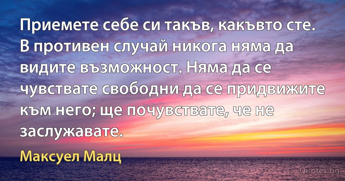 Приемете себе си такъв, какъвто сте. В противен случай никога няма да видите възможност. Няма да се чувствате свободни да се придвижите към него; ще почувствате, че не заслужавате. (Максуел Малц)