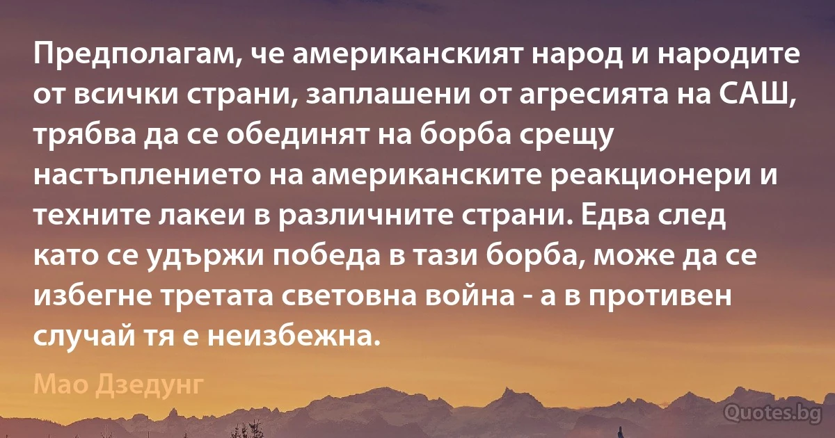 Предполагам, че американският народ и народите от всички страни, заплашени от агресията на САШ, трябва да се обединят на борба срещу настъплението на американските реакционери и техните лакеи в различните страни. Едва след като се удържи победа в тази борба, може да се избегне третата световна война - а в противен случай тя е неизбежна. (Мао Дзедунг)