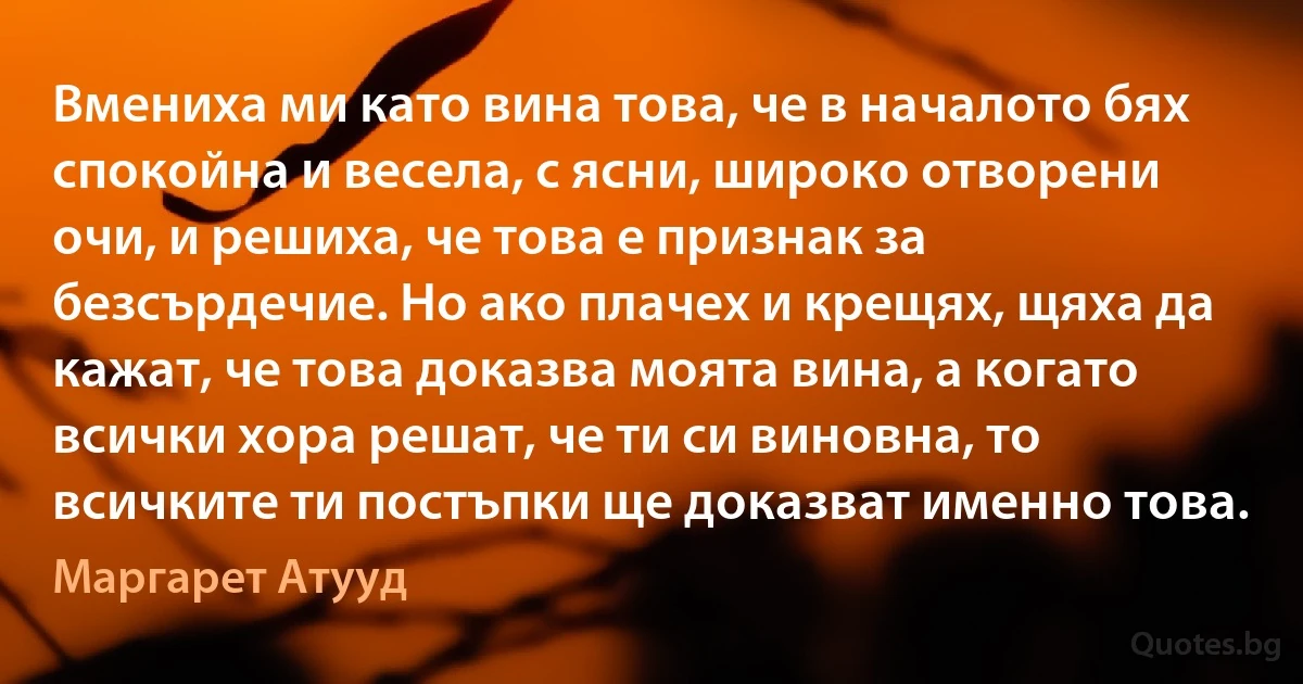 Вмениха ми като вина това, че в началото бях спокойна и весела, с ясни, широко отворени очи, и решиха, че това е признак за безсърдечие. Но ако плачех и крещях, щяха да кажат, че това доказва моята вина, а когато всички хора решат, че ти си виновна, то всичките ти постъпки ще доказват именно това. (Маргарет Атууд)