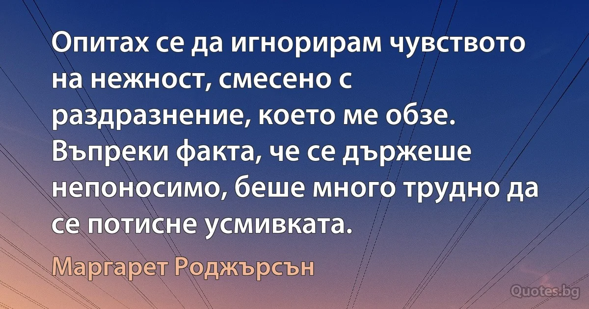 Опитах се да игнорирам чувството на нежност, смесено с раздразнение, което ме обзе. Въпреки факта, че се държеше непоносимо, беше много трудно да се потисне усмивката. (Маргарет Роджърсън)