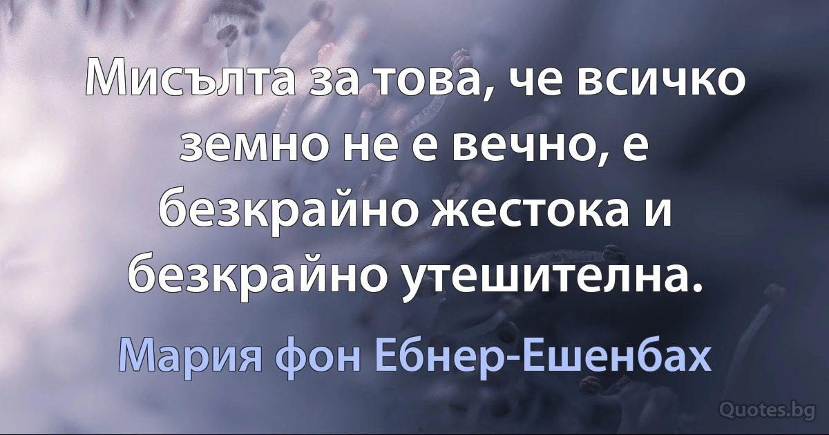 Мисълта за това, че всичко земно не е вечно, е безкрайно жестока и безкрайно утешителна. (Мария фон Ебнер-Ешенбах)