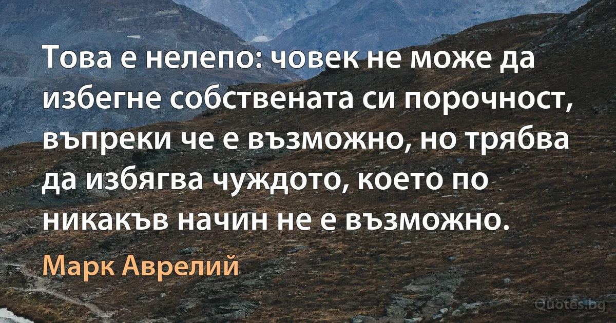 Това е нелепо: човек не може да избегне собствената си порочност, въпреки че е възможно, но трябва да избягва чуждото, което по никакъв начин не е възможно. (Марк Аврелий)