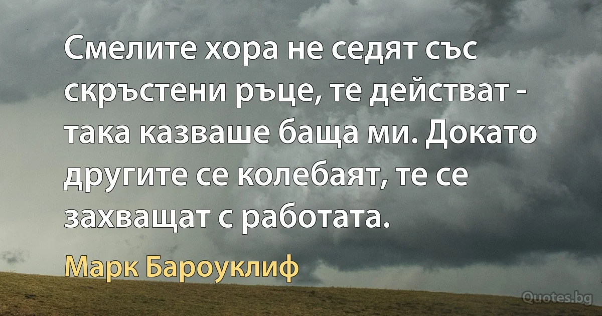 Смелите хора не седят със скръстени ръце, те действат - така казваше баща ми. Докато другите се колебаят, те се захващат с работата. (Марк Бароуклиф)