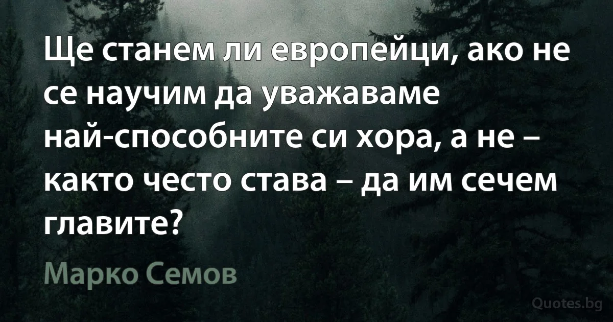 Ще станем ли европейци, ако не се научим да уважаваме най-способните си хора, а не – както често става – да им сечем главите? (Марко Семов)