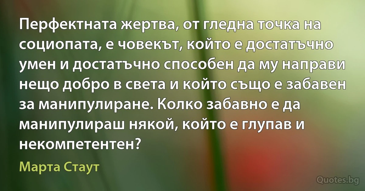 Перфектната жертва, от гледна точка на социопата, е човекът, който е достатъчно умен и достатъчно способен да му направи нещо добро в света и който също е забавен за манипулиране. Колко забавно е да манипулираш някой, който е глупав и некомпетентен? (Марта Стаут)