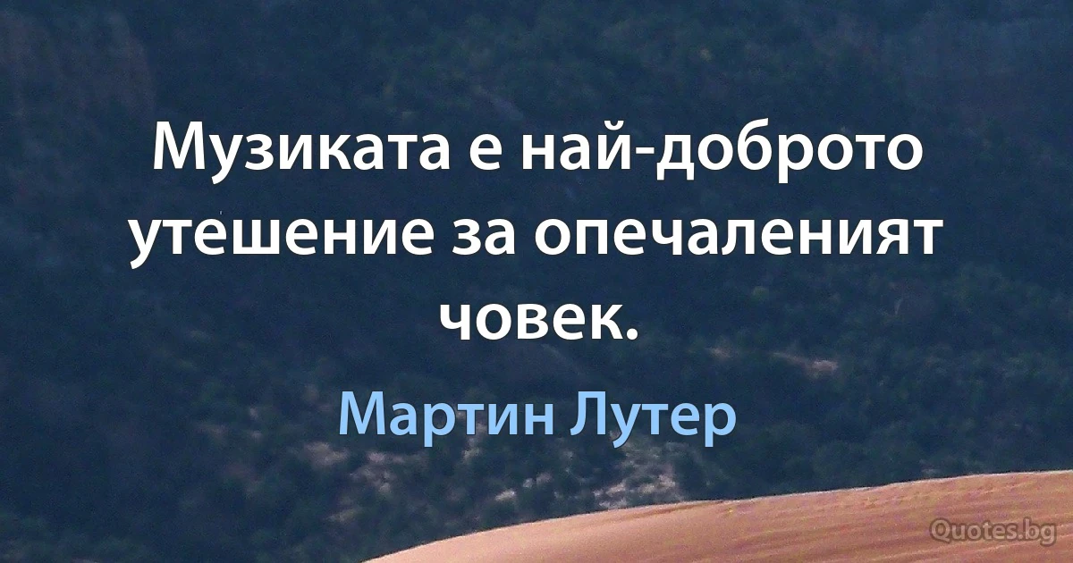 Музиката е най-доброто утешение за опечаленият човек. (Мартин Лутер)