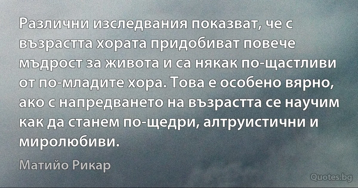 Различни изследвания показват, че с възрастта хората придобиват повече мъдрост за живота и са някак по-щастливи от по-младите хора. Това е особено вярно, ако с напредването на възрастта се научим как да станем по-щедри, алтруистични и миролюбиви. (Матийо Рикар)