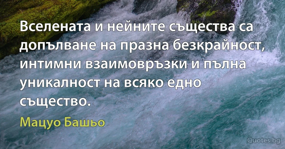 Вселената и нейните същества са допълване на празна безкрайност, интимни взаимовръзки и пълна уникалност на всяко едно същество. (Мацуо Башьо)