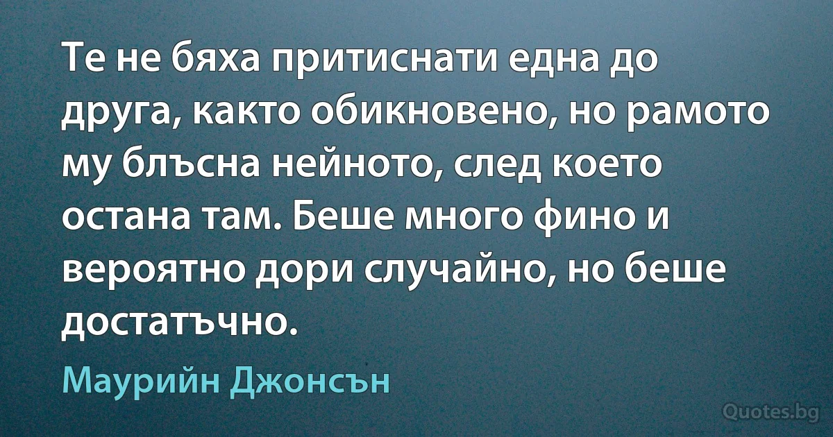 Те не бяха притиснати една до друга, както обикновено, но рамото му блъсна нейното, след което остана там. Беше много фино и вероятно дори случайно, но беше достатъчно. (Маурийн Джонсън)