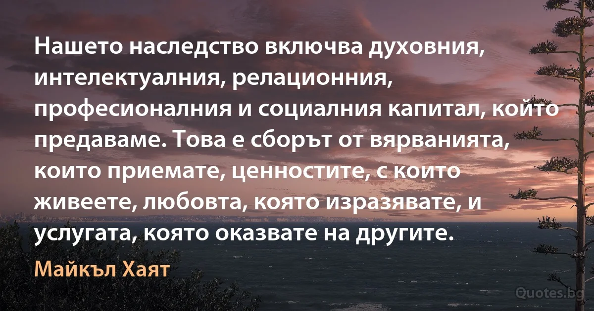 Нашето наследство включва духовния, интелектуалния, релационния, професионалния и социалния капитал, който предаваме. Това е сборът от вярванията, които приемате, ценностите, с които живеете, любовта, която изразявате, и услугата, която оказвате на другите. (Майкъл Хаят)