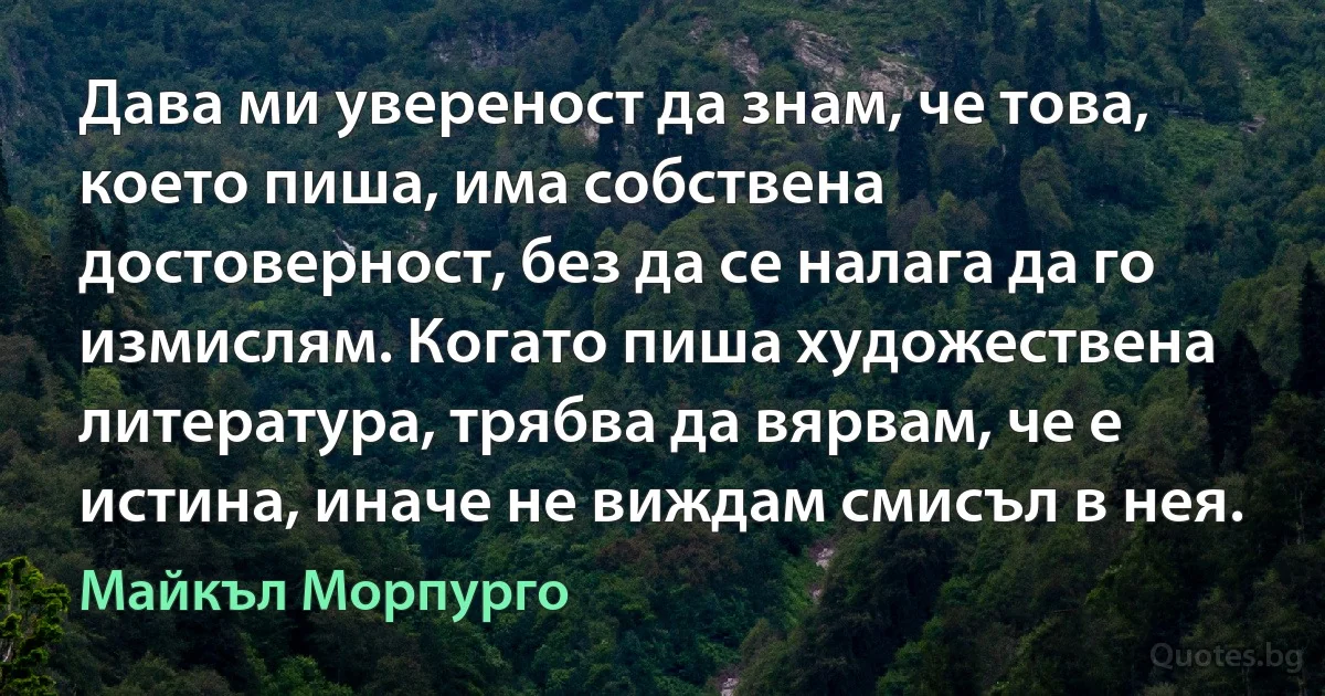 Дава ми увереност да знам, че това, което пиша, има собствена достоверност, без да се налага да го измислям. Когато пиша художествена литература, трябва да вярвам, че е истина, иначе не виждам смисъл в нея. (Майкъл Морпурго)