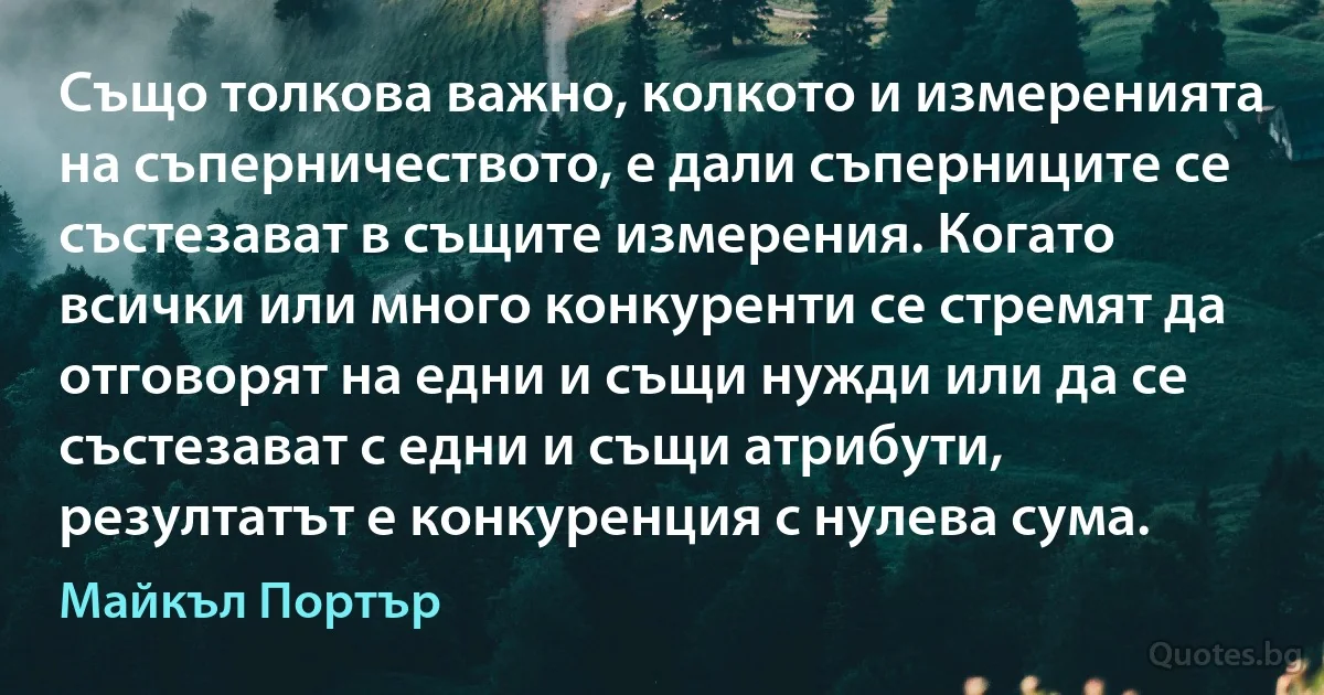 Също толкова важно, колкото и измеренията на съперничеството, е дали съперниците се състезават в същите измерения. Когато всички или много конкуренти се стремят да отговорят на едни и същи нужди или да се състезават с едни и същи атрибути, резултатът е конкуренция с нулева сума. (Майкъл Портър)