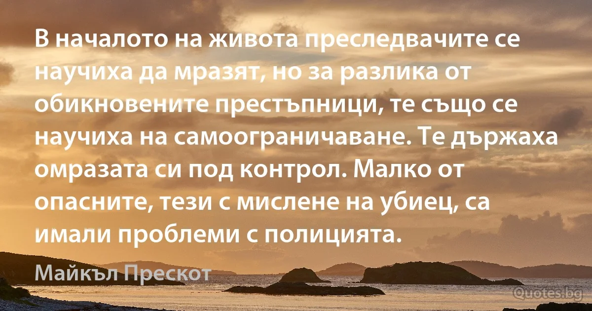 В началото на живота преследвачите се научиха да мразят, но за разлика от обикновените престъпници, те също се научиха на самоограничаване. Те държаха омразата си под контрол. Малко от опасните, тези с мислене на убиец, са имали проблеми с полицията. (Майкъл Прескот)