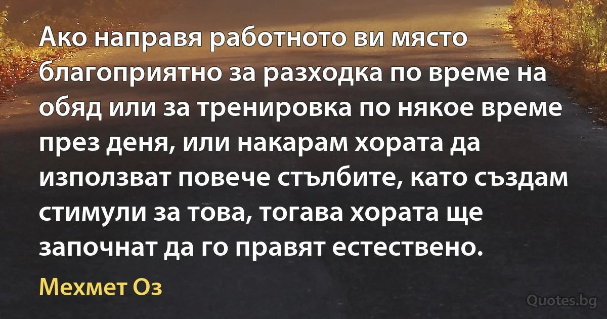 Ако направя работното ви място благоприятно за разходка по време на обяд или за тренировка по някое време през деня, или накарам хората да използват повече стълбите, като създам стимули за това, тогава хората ще започнат да го правят естествено. (Мехмет Оз)