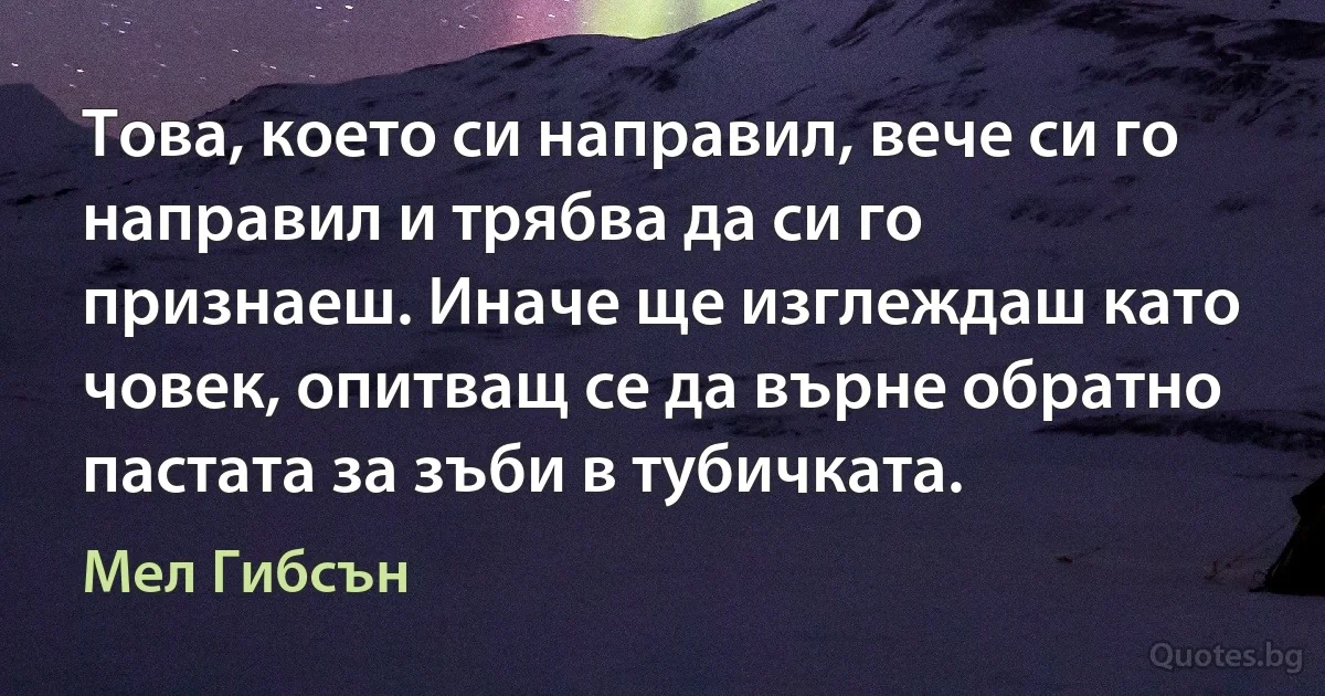 Това, което си направил, вече си го направил и трябва да си го признаеш. Иначе ще изглеждаш като човек, опитващ се да върне обратно пастата за зъби в тубичката. (Мел Гибсън)