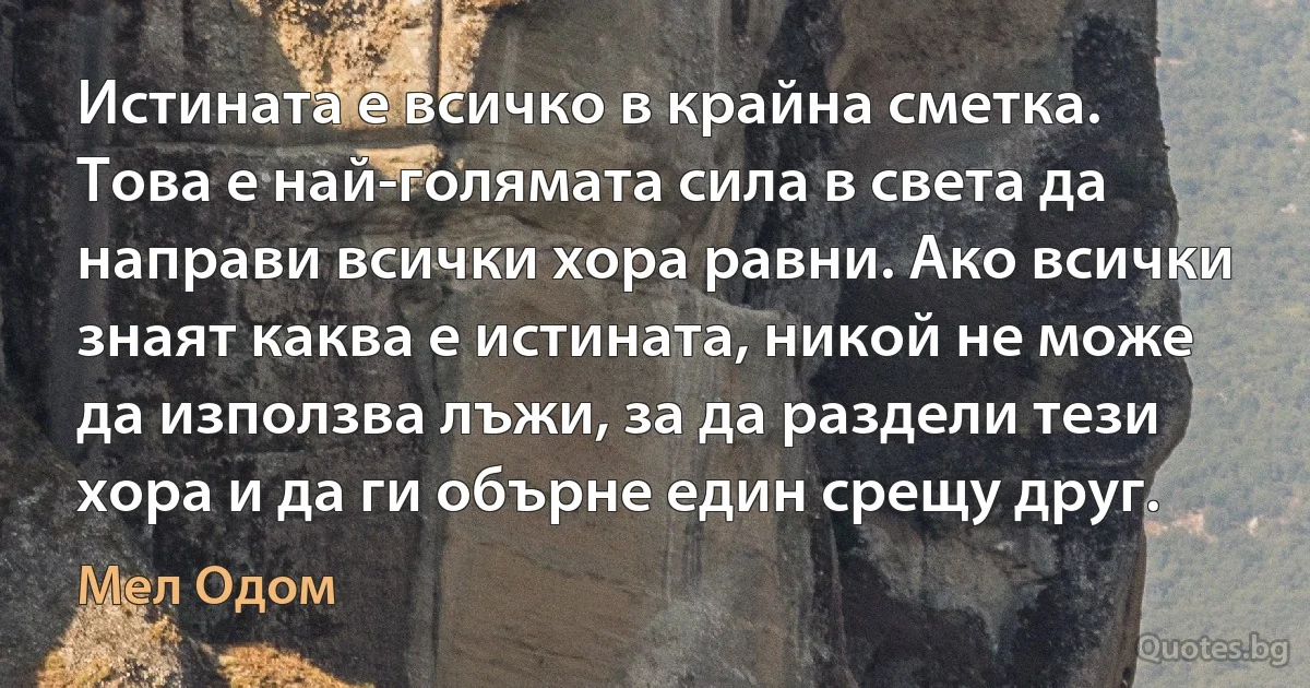 Истината е всичко в крайна сметка. Това е най-голямата сила в света да направи всички хора равни. Ако всички знаят каква е истината, никой не може да използва лъжи, за да раздели тези хора и да ги обърне един срещу друг. (Мел Одом)