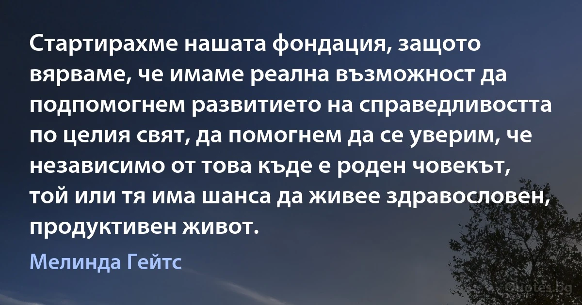 Стартирахме нашата фондация, защото вярваме, че имаме реална възможност да подпомогнем развитието на справедливостта по целия свят, да помогнем да се уверим, че независимо от това къде е роден човекът, той или тя има шанса да живее здравословен, продуктивен живот. (Мелинда Гейтс)