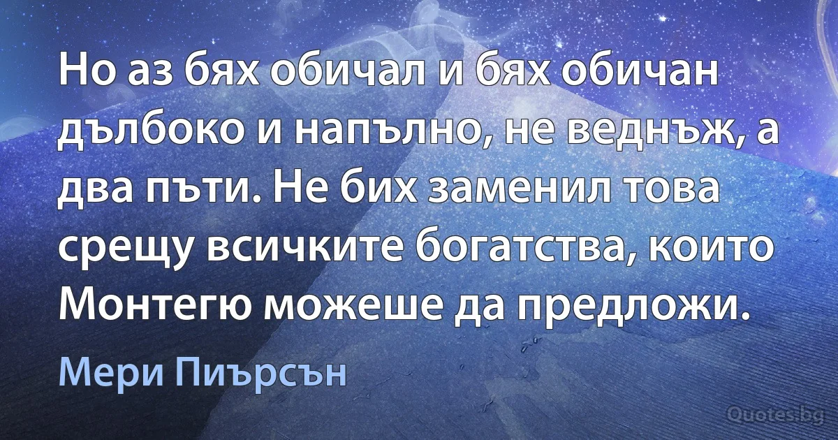 Но аз бях обичал и бях обичан дълбоко и напълно, не веднъж, а два пъти. Не бих заменил това срещу всичките богатства, които Монтегю можеше да предложи. (Мери Пиърсън)