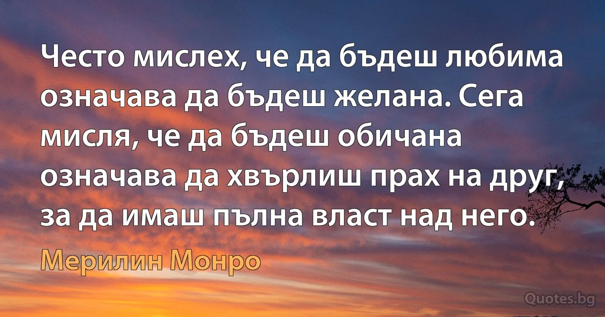 Често мислех, че да бъдеш любима означава да бъдеш желана. Сега мисля, че да бъдеш обичана означава да хвърлиш прах на друг, за да имаш пълна власт над него. (Мерилин Монро)