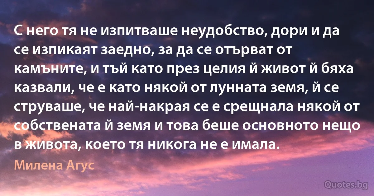 С него тя не изпитваше неудобство, дори и да се изпикаят заедно, за да се отърват от камъните, и тъй като през целия й живот й бяха казвали, че е като някой от лунната земя, й се струваше, че най-накрая се е срещнала някой от собствената й земя и това беше основното нещо в живота, което тя никога не е имала. (Милена Агус)