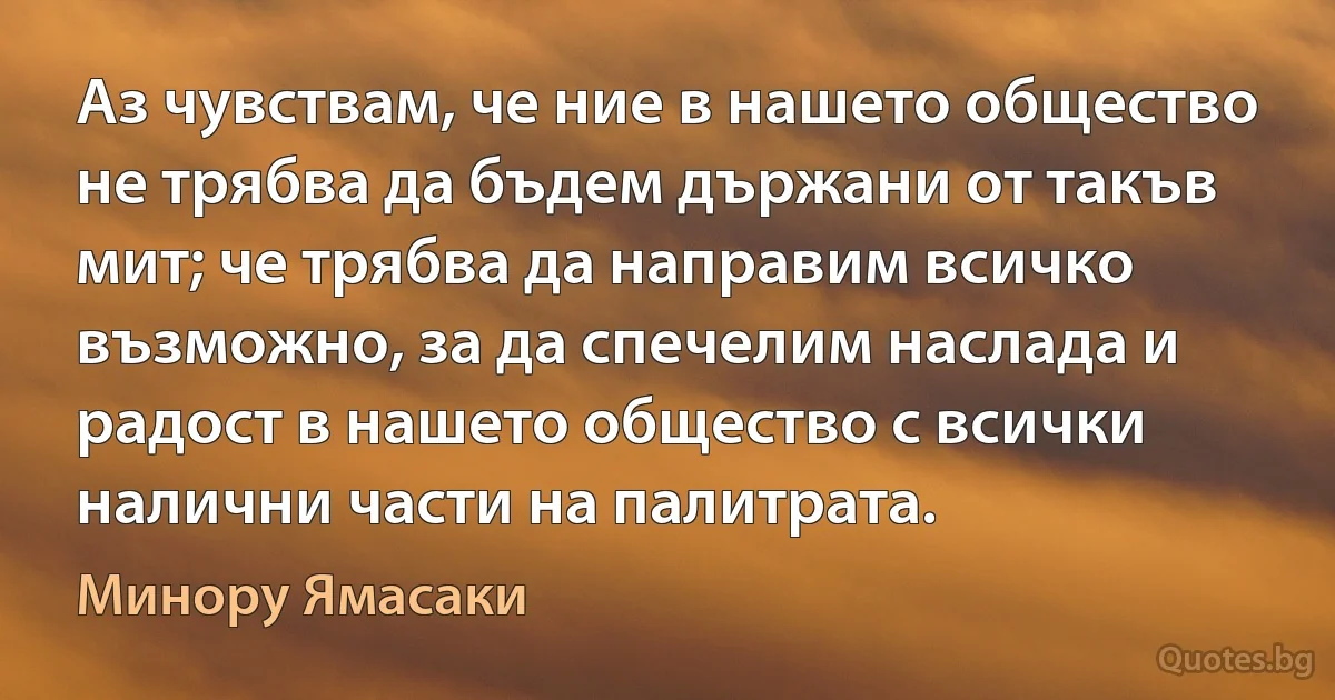 Аз чувствам, че ние в нашето общество не трябва да бъдем държани от такъв мит; че трябва да направим всичко възможно, за да спечелим наслада и радост в нашето общество с всички налични части на палитрата. (Минору Ямасаки)