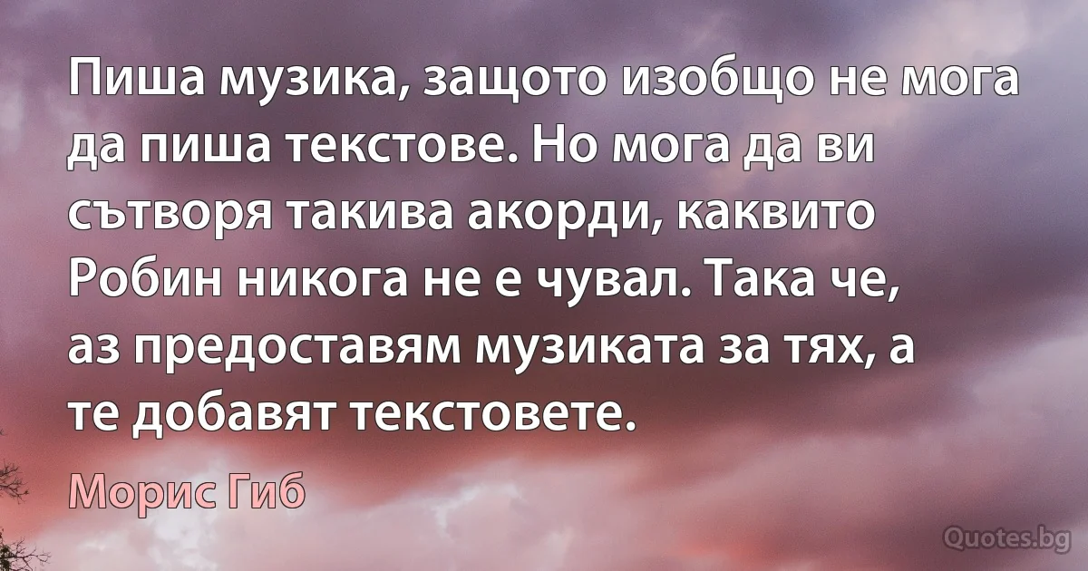 Пиша музика, защото изобщо не мога да пиша текстове. Но мога да ви сътворя такива акорди, каквито Робин никога не е чувал. Така че, аз предоставям музиката за тях, а те добавят текстовете. (Морис Гиб)