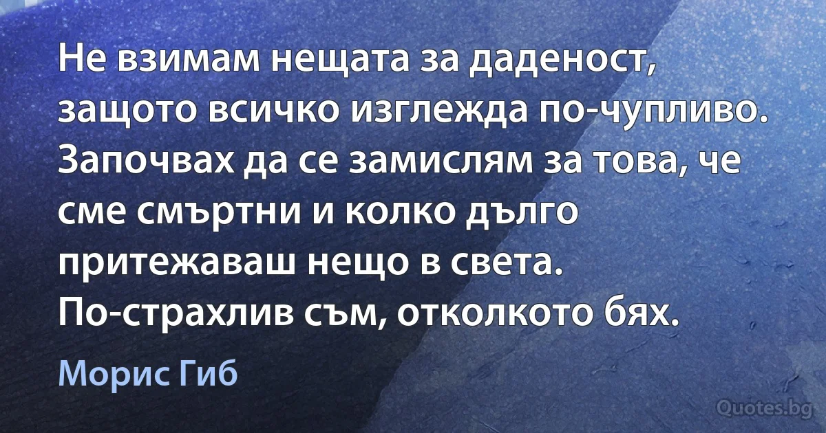 Не взимам нещата за даденост, защото всичко изглежда по-чупливо. Започвах да се замислям за това, че сме смъртни и колко дълго притежаваш нещо в света. По-страхлив съм, отколкото бях. (Морис Гиб)