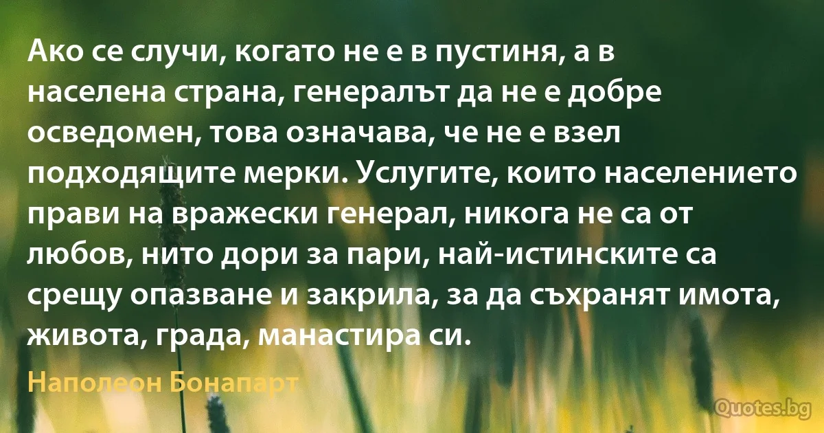 Ако се случи, когато не е в пустиня, а в населена страна, генералът да не е добре осведомен, това означава, че не е взел подходящите мерки. Услугите, които населението прави на вражески генерал, никога не са от любов, нито дори за пари, най-истинските са срещу опазване и закрила, за да съхранят имота, живота, града, манастира си. (Наполеон Бонапарт)