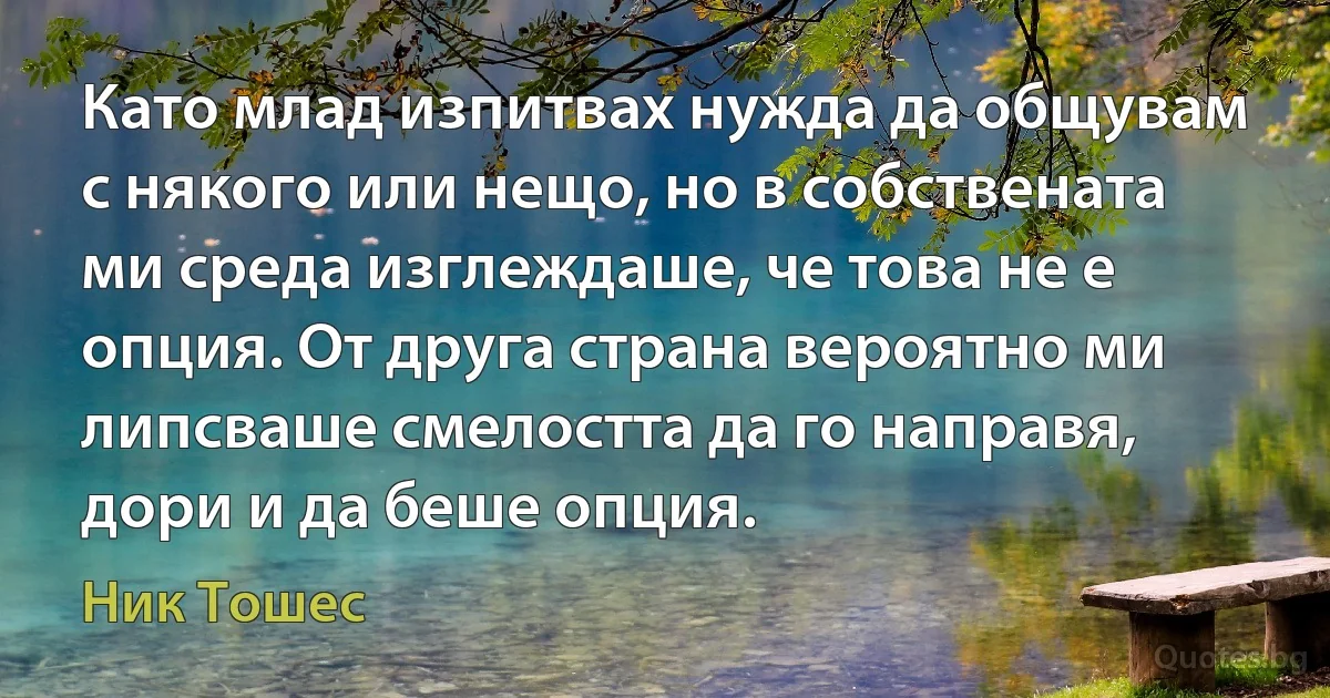 Като млад изпитвах нужда да общувам с някого или нещо, но в собствената ми среда изглеждаше, че това не е опция. От друга страна вероятно ми липсваше смелостта да го направя, дори и да беше опция. (Ник Тошес)