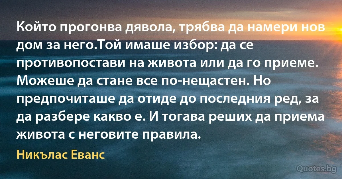 Който прогонва дявола, трябва да намери нов дом за него.Той имаше избор: да се противопостави на живота или да го приеме. Можеше да стане все по-нещастен. Но предпочиташе да отиде до последния ред, за да разбере какво е. И тогава реших да приема живота с неговите правила. (Никълас Еванс)