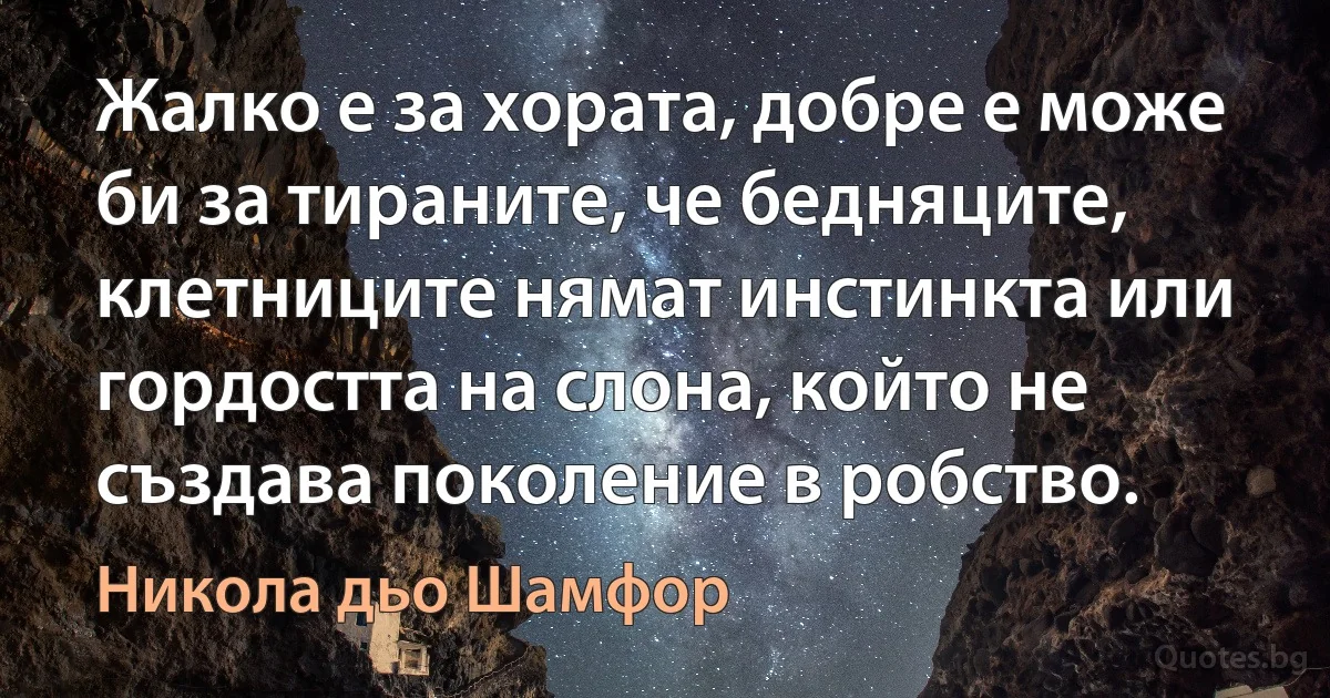 Жалко е за хората, добре е може би за тираните, че бедняците, клетниците нямат инстинкта или гордостта на слона, който не създава поколение в робство. (Никола дьо Шамфор)