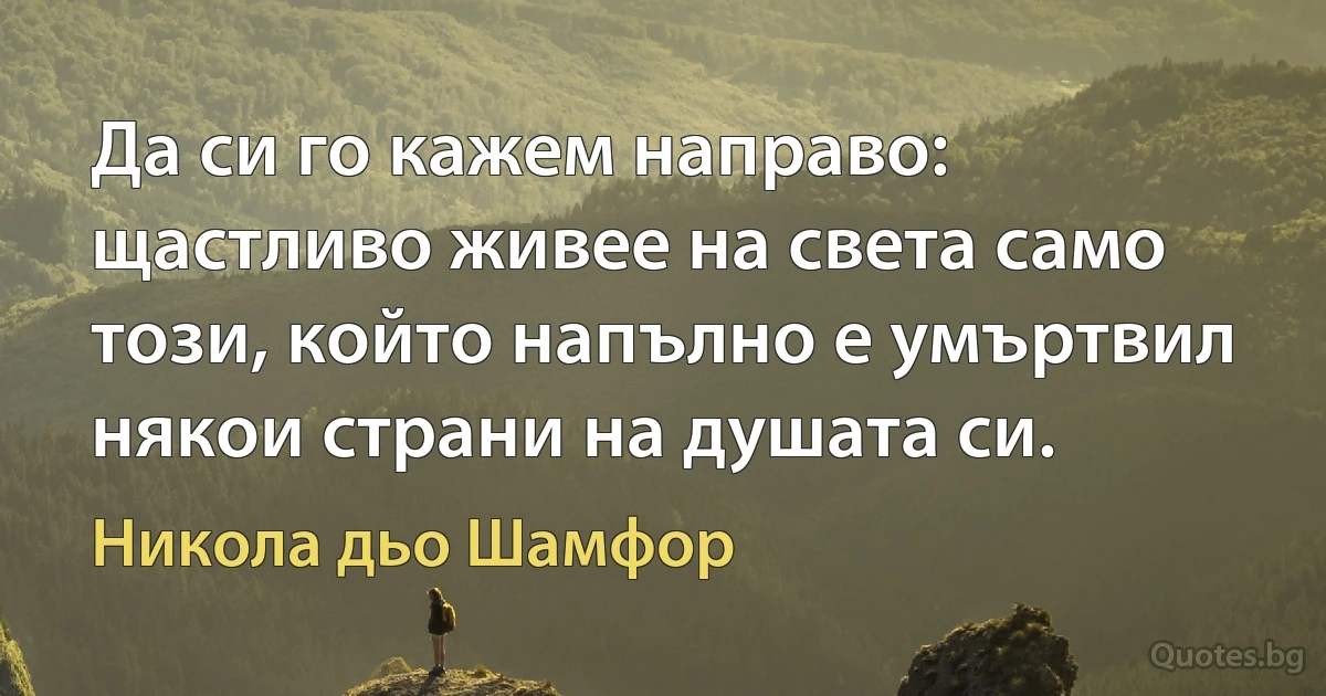 Да си го кажем направо: щастливо живее на света само този, който напълно е умъртвил някои страни на душата си. (Никола дьо Шамфор)