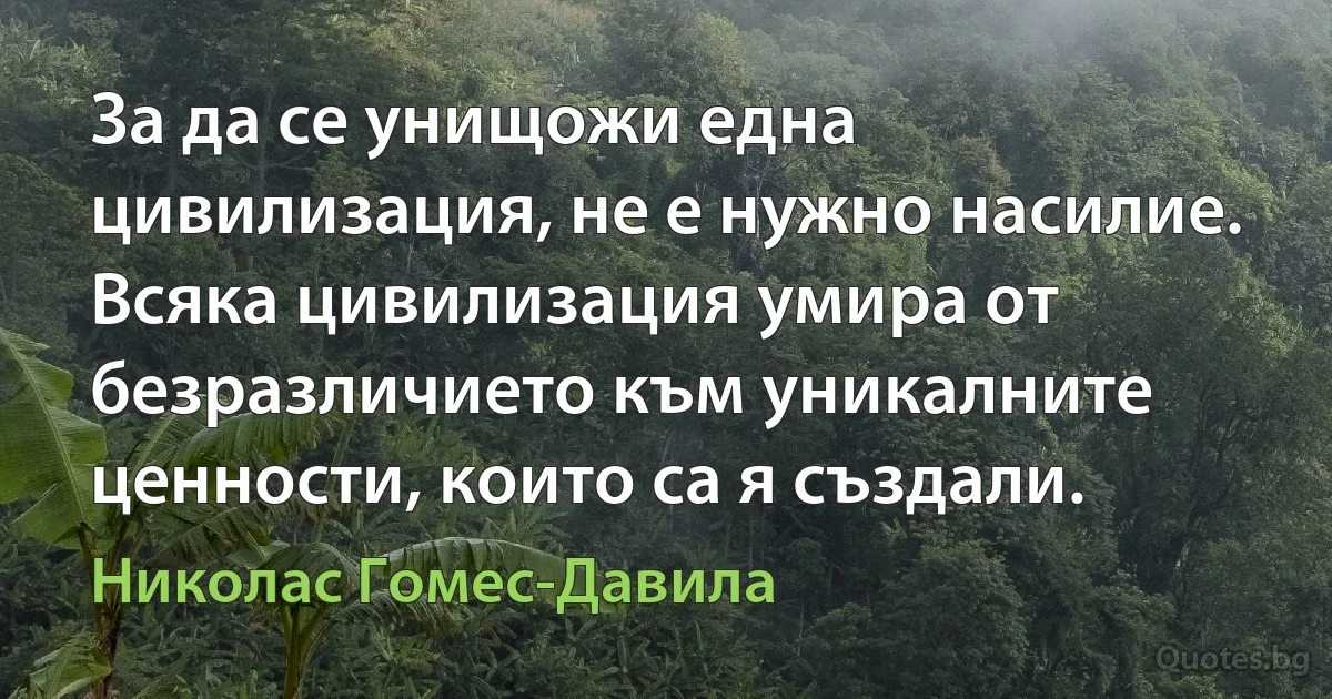 За да се унищожи една цивилизация, не е нужно насилие. Всяка цивилизация умира от безразличието към уникалните ценности, които са я създали. (Николас Гомес-Давила)