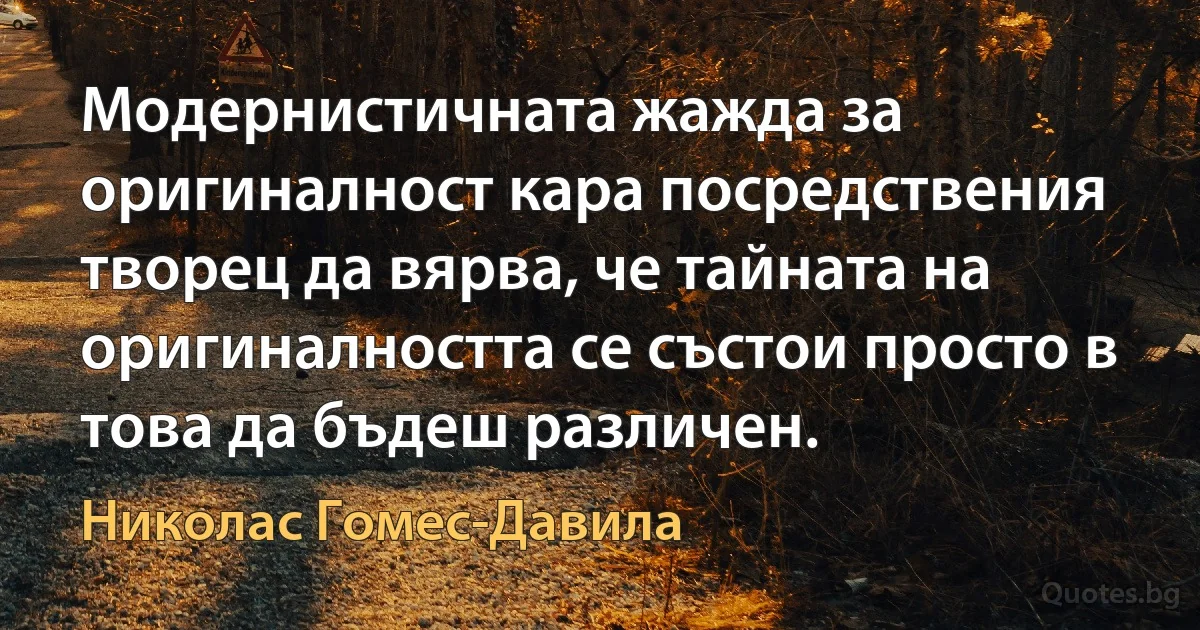 Модернистичната жажда за оригиналност кара посредствения творец да вярва, че тайната на оригиналността се състои просто в това да бъдеш различен. (Николас Гомес-Давила)