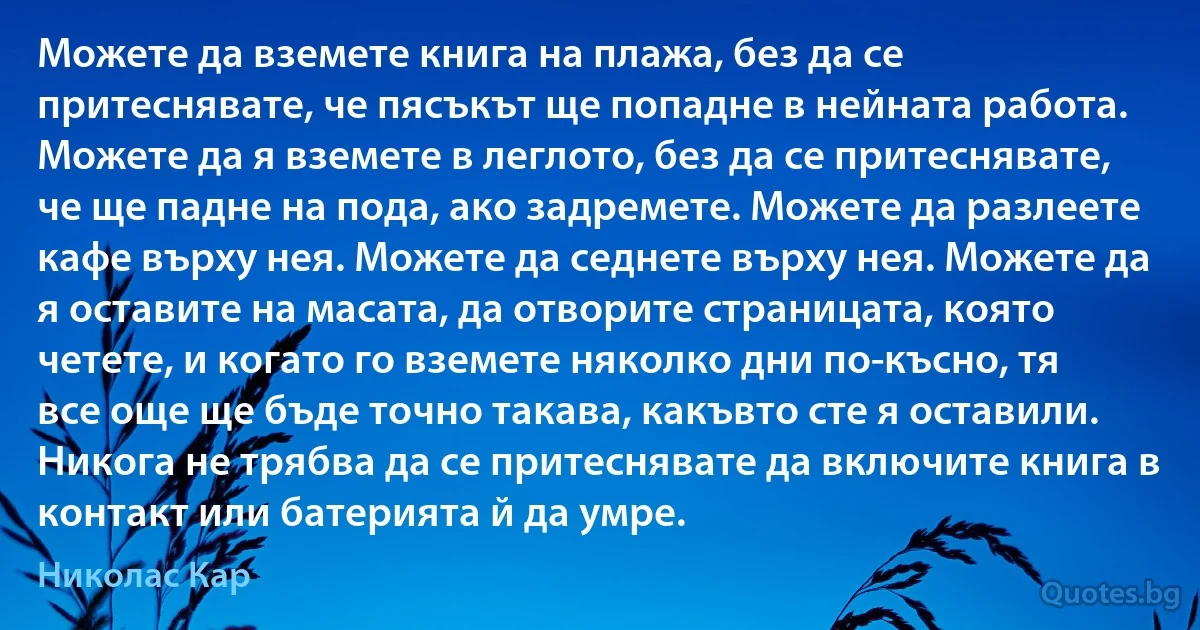 Можете да вземете книга на плажа, без да се притеснявате, че пясъкът ще попадне в нейната работа. Можете да я вземете в леглото, без да се притеснявате, че ще падне на пода, ако задремете. Можете да разлеете кафе върху нея. Можете да седнете върху нея. Можете да я оставите на масата, да отворите страницата, която четете, и когато го вземете няколко дни по-късно, тя все още ще бъде точно такава, какъвто сте я оставили. Никога не трябва да се притеснявате да включите книга в контакт или батерията й да умре. (Николас Кар)