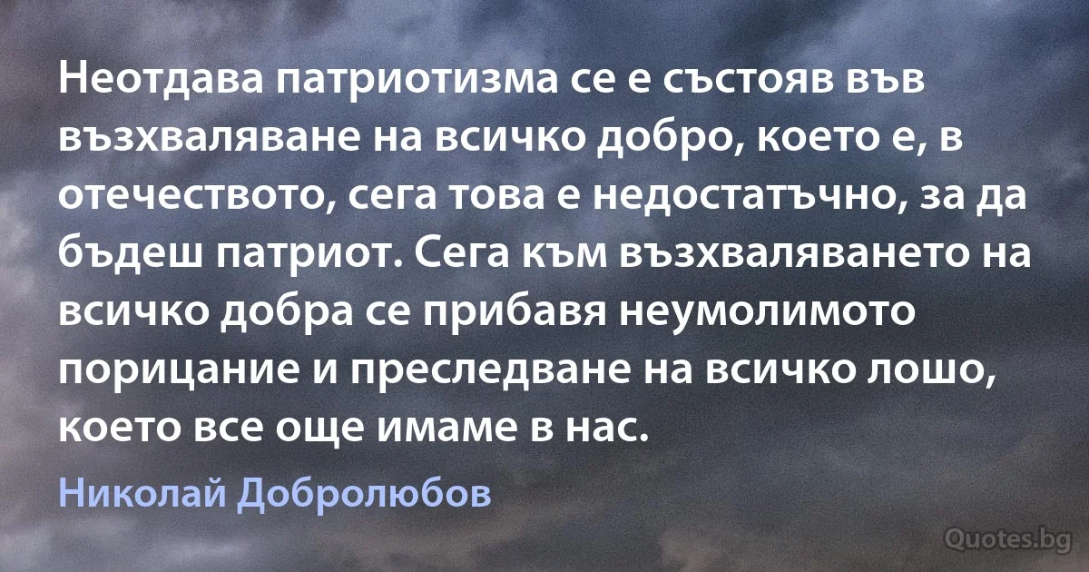 Неотдава патриотизма се е състояв във възхваляване на всичко добро, което е, в отечеството, сега това е недостатъчно, за да бъдеш патриот. Сега към възхваляването на всичко добра се прибавя неумолимото порицание и преследване на всичко лошо, което все още имаме в нас. (Николай Добролюбов)