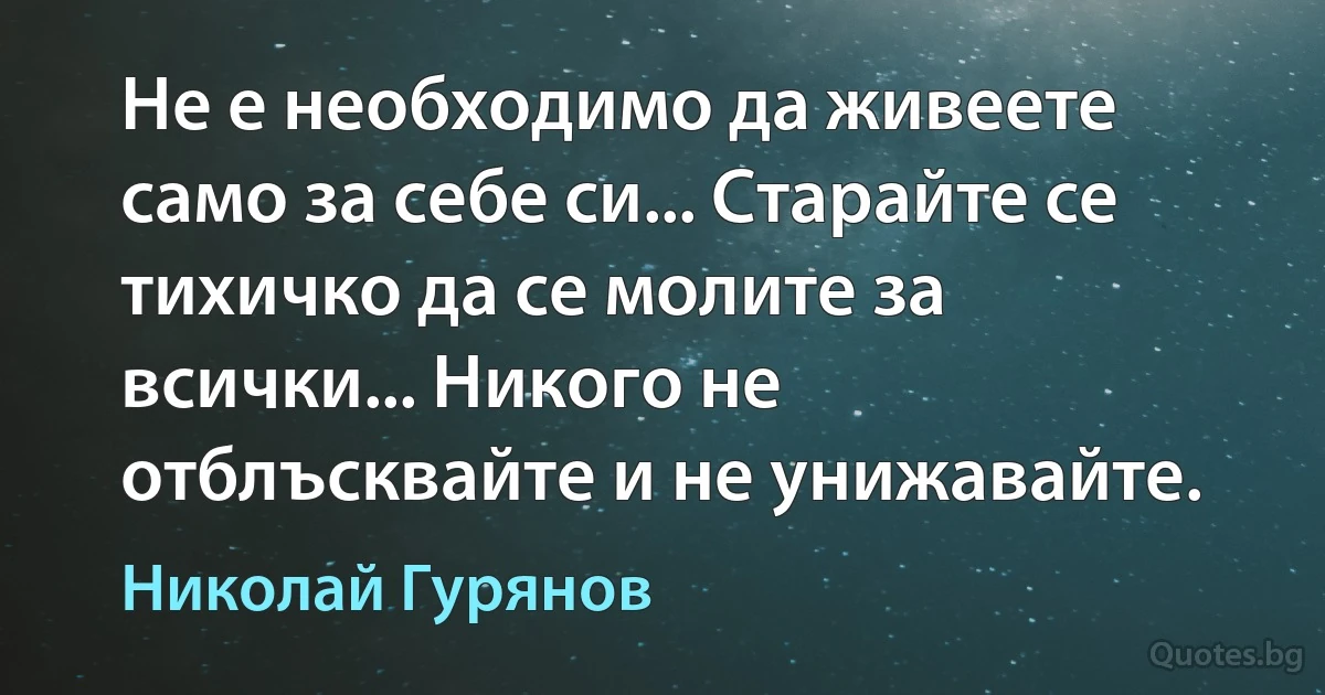 Не е необходимо да живеете само за себе си... Старайте се тихичко да се молите за всички... Никого не отблъсквайте и не унижавайте. (Николай Гурянов)