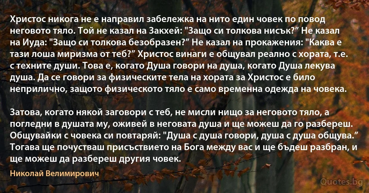 Христос никога не е направил забележка на нито един човек по повод неговото тяло. Той не казал на Закхей: "Защо си толкова нисък?” Не казал на Иуда: "Защо си толкова безобразен?” Не казал на прокажения: "Каква е тази лоша миризма от теб?” Христос винаги е общувал реално с хората, т.е. с техните души. Това е, когато Душа говори на душа, когато Душа лекува душа. Да се говори за физическите тела на хората за Христос е било неприлично, защото физическото тяло е само временна одежда на човека.

Затова, когато някой заговори с теб, не мисли нищо за неговото тяло, а погледни в душата му, оживей в неговата душа и ще можеш да го разбереш. Общувайки с човека си повтаряй: "Душа с душа говори, душа с душа общува.” Тогава ще почустваш присъствието на Бога между вас и ще бъдеш разбран, и ще можеш да разбереш другия човек. (Николай Велимирович)