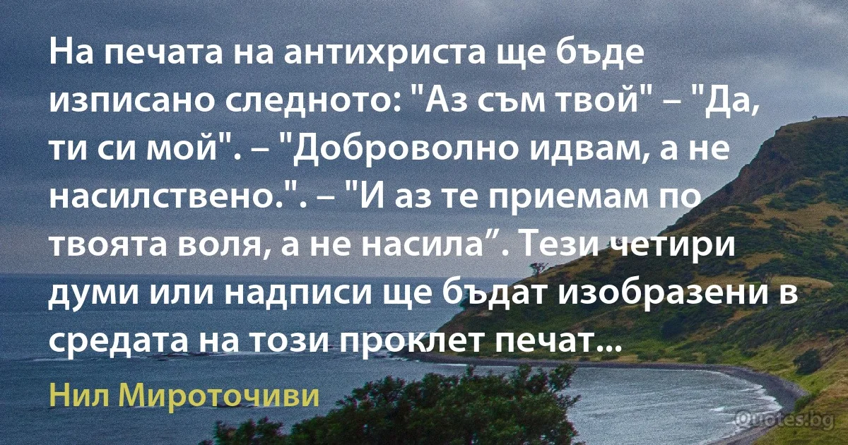 На печата на антихриста ще бъде изписано следното: "Аз съм твой" – "Да, ти си мой". – "Доброволно идвам, а не насилствено.". – "И аз те приемам по твоята воля, а не насила”. Тези четири думи или надписи ще бъдат изобразени в средата на този проклет печат... (Нил Мироточиви)