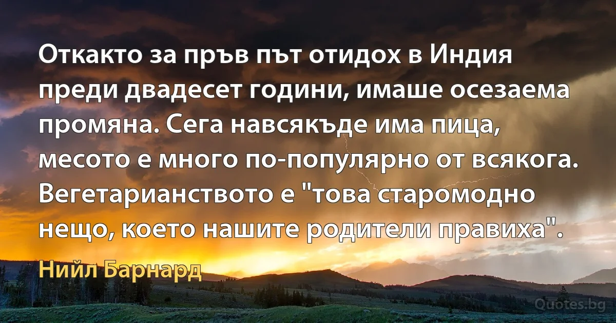 Откакто за пръв път отидох в Индия преди двадесет години, имаше осезаема промяна. Сега навсякъде има пица, месото е много по-популярно от всякога. Вегетарианството е "това старомодно нещо, което нашите родители правиха". (Нийл Барнард)