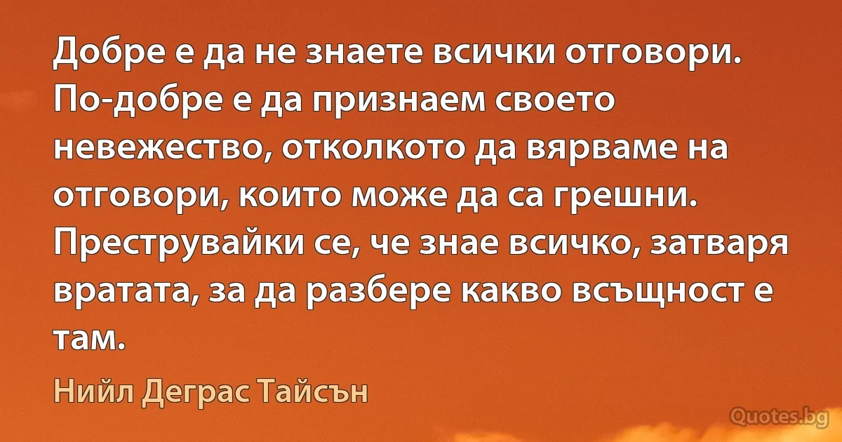 Добре е да не знаете всички отговори. По-добре е да признаем своето невежество, отколкото да вярваме на отговори, които може да са грешни. Преструвайки се, че знае всичко, затваря вратата, за да разбере какво всъщност е там. (Нийл Деграс Тайсън)