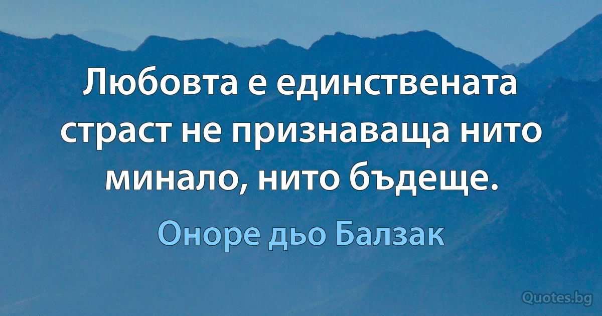 Любовта е единствената страст не признаваща нито минало, нито бъдеще. (Оноре дьо Балзак)