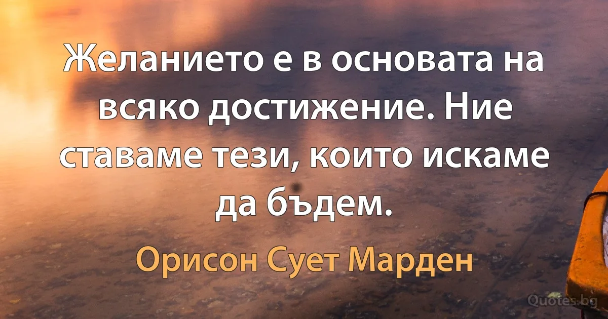 Желанието е в основата на всяко достижение. Ние ставаме тези, които искаме да бъдем. (Орисон Сует Марден)