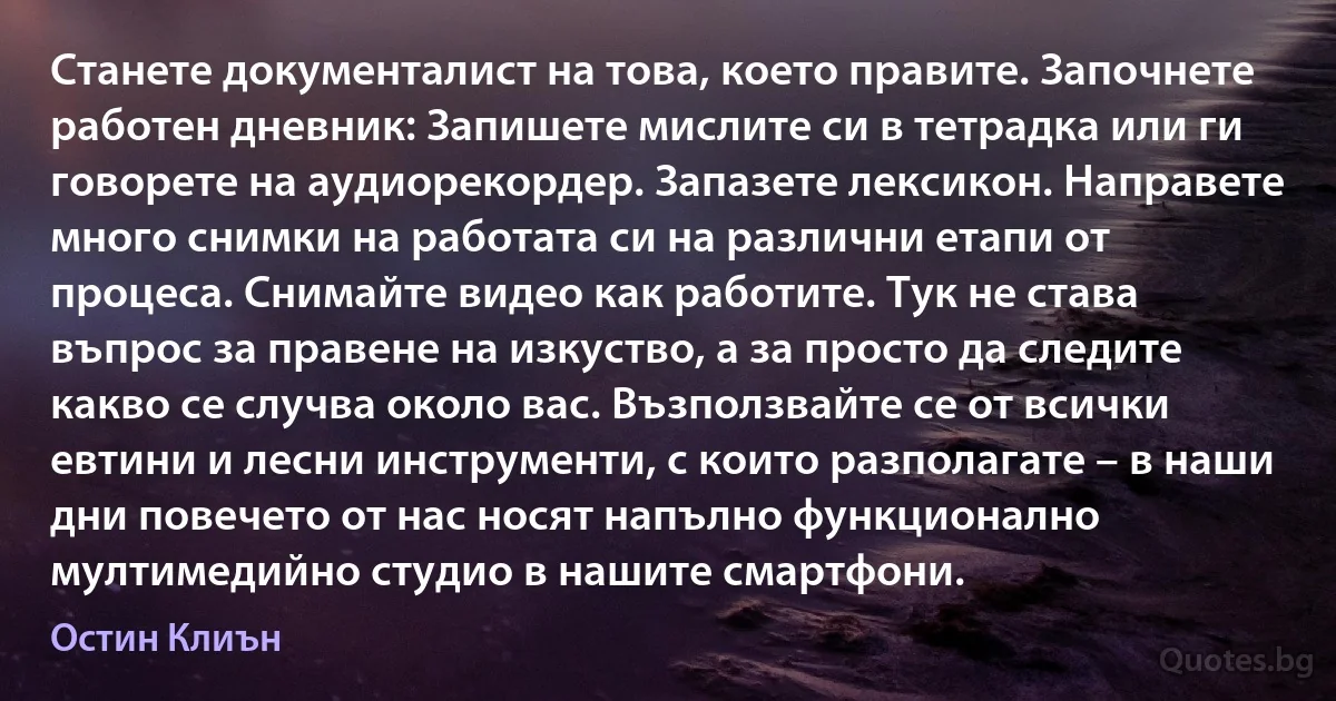 Станете документалист на това, което правите. Започнете работен дневник: Запишете мислите си в тетрадка или ги говорете на аудиорекордер. Запазете лексикон. Направете много снимки на работата си на различни етапи от процеса. Снимайте видео как работите. Тук не става въпрос за правене на изкуство, а за просто да следите какво се случва около вас. Възползвайте се от всички евтини и лесни инструменти, с които разполагате – в наши дни повечето от нас носят напълно функционално мултимедийно студио в нашите смартфони. (Остин Клиън)